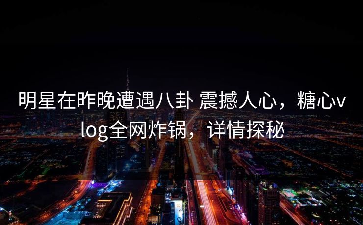 明星在昨晚遭遇八卦 震撼人心,糖心vlog全网炸锅,详情探秘