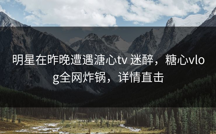 明星在昨晚遭遇溏心tv 迷醉,糖心vlog全网炸锅,详情直击