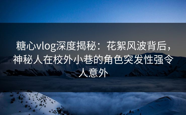 糖心vlog深度揭秘：花絮风波背后，神秘人在校外小巷的角色突发性强令人意外