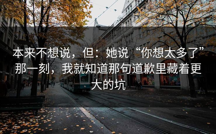 本来不想说，但：她说“你想太多了”那一刻，我就知道那句道歉里藏着更大的坑