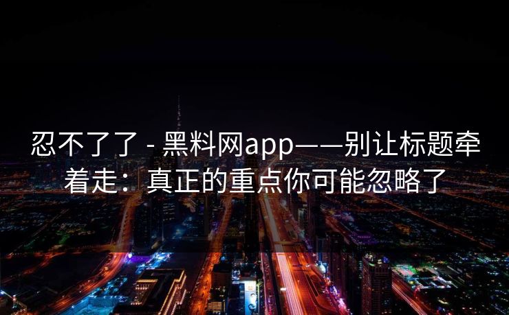 忍不了了 - 黑料网app——别让标题牵着走：真正的重点你可能忽略了