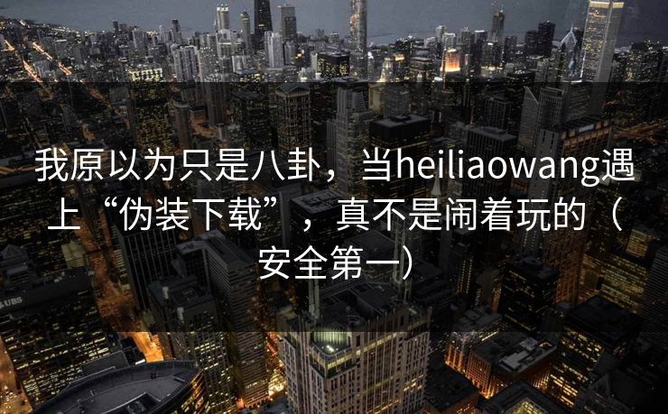 我原以为只是八卦，当heiliaowang遇上“伪装下载”，真不是闹着玩的（安全第一）