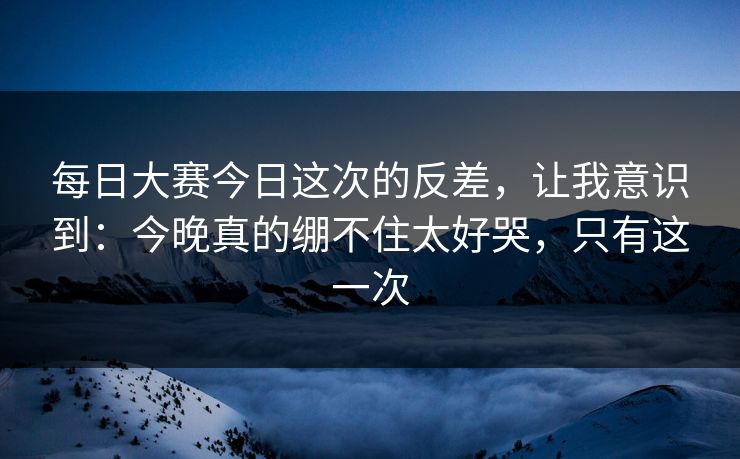 每日大赛今日这次的反差,让我意识到:今晚真的绷不住太好哭,只有这一次