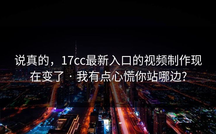 说真的,17cc最新入口的视频制作现在变了 · 我有点心慌你站哪边?