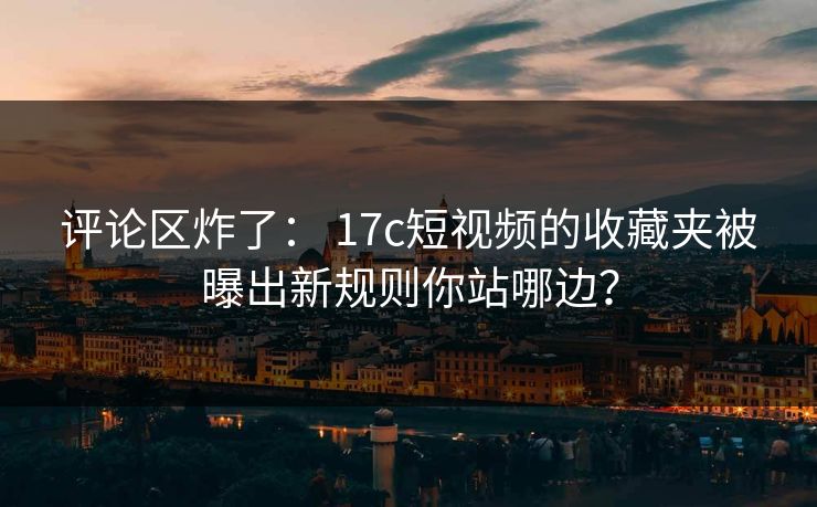 评论区炸了： 17c短视频的收藏夹被曝出新规则你站哪边？