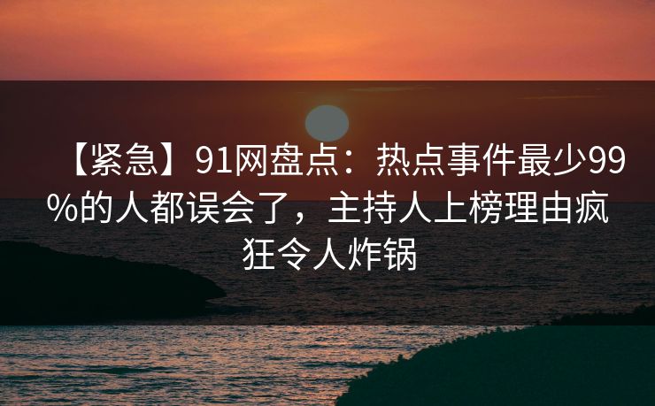 【紧急】91网盘点：热点事件最少99%的人都误会了，主持人上榜理由疯狂令人炸锅
